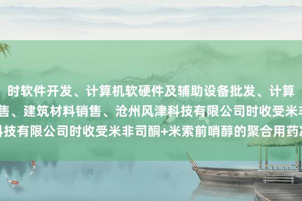 时软件开发、计算机软硬件及辅助设备批发、计算机软硬件及辅助设备零售、建筑材料销售、沧州风津科技有限公司时收受米非司酮+米索前哨醇的聚合用药决议